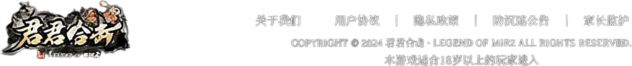 关于我们 | 用户协议 | 隐私政策 | 防沉迷公告 | 家长监护 — COPYRIGHT © 2024 君君合击·LEGEND OF MIR2 ALL RIGHTS RESERVED. 本游戏适合18岁以上的玩家进入